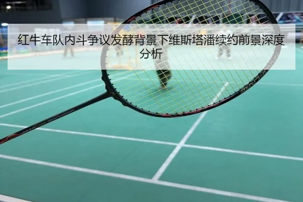 红牛车队内斗争议发酵背景下维斯塔潘续约前景深度分析