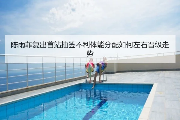 陈雨菲复出首站抽签不利体能分配如何左右晋级走势