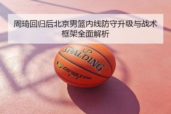 周琦回归后北京男篮内线防守升级与战术框架全面解析
