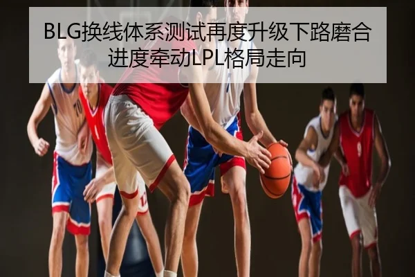 BLG换线体系测试再度升级下路磨合进度牵动LPL格局走向