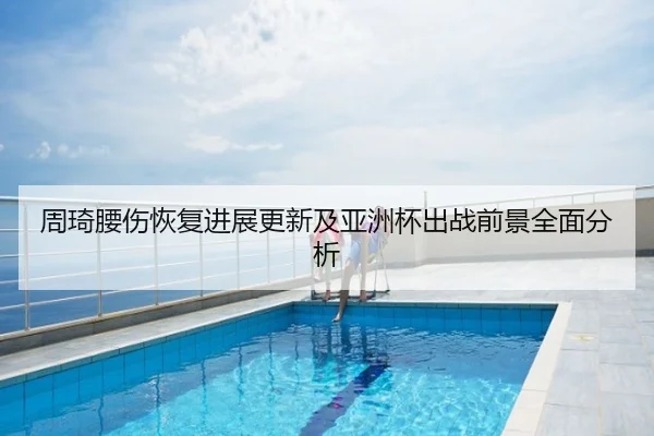 周琦腰伤恢复进展更新及亚洲杯出战前景全面分析