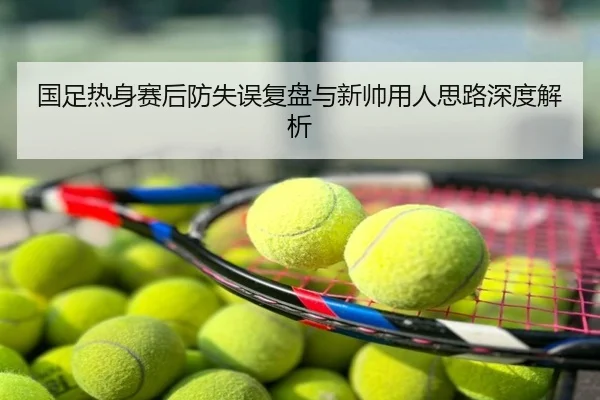 国足热身赛后防失误复盘与新帅用人思路深度解析