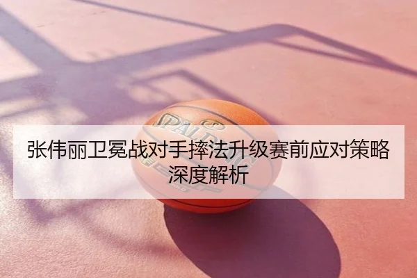 张伟丽卫冕战对手摔法升级赛前应对策略深度解析