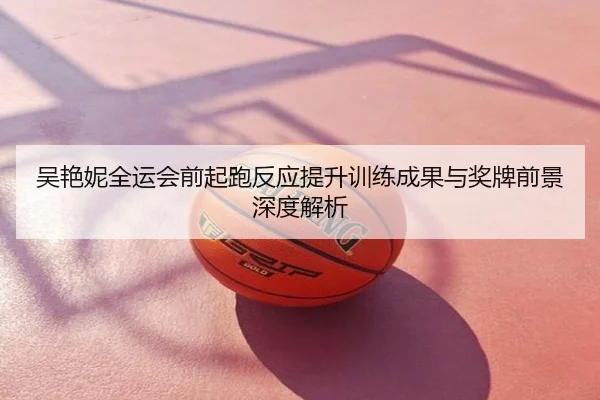 吴艳妮全运会前起跑反应提升训练成果与奖牌前景深度解析