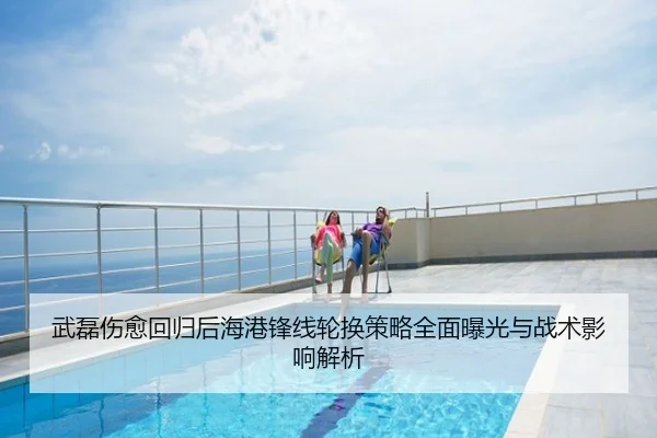 武磊伤愈回归后海港锋线轮换策略全面曝光与战术影响解析
